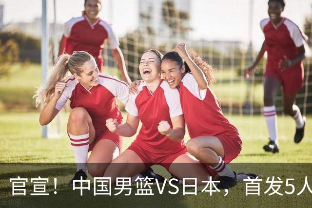 官宣！中国男篮VS日本，首发5人出炉！2大前锋李弘权、赵嘉义复出